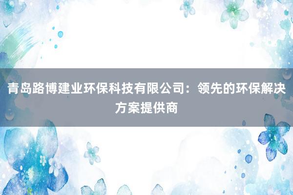 青岛路博建业环保科技有限公司：领先的环保解决方案提供商